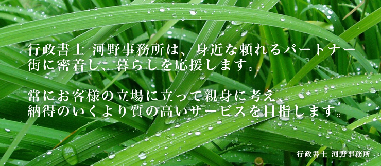 行政書士河野事務所は頼れる身近なパートナー。街に密着し、暮らしを応援します。常にお客様の立場に立って親身に考え、納得のいくより質の高いサービスを目指します。